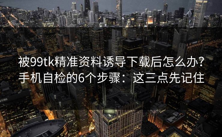 被99tk精准资料诱导下载后怎么办？手机自检的6个步骤：这三点先记住