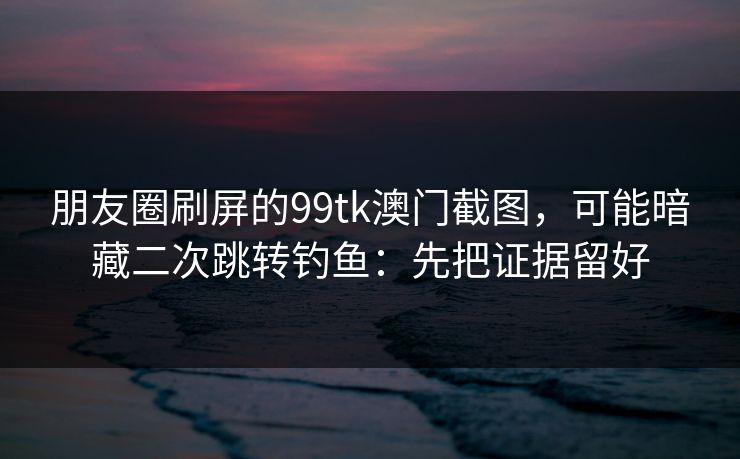 朋友圈刷屏的99tk澳门截图，可能暗藏二次跳转钓鱼：先把证据留好