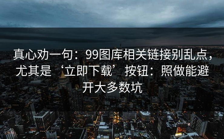 真心劝一句:99图库相关链接别乱点,尤其是‘立即下载’按钮:照做能避开大多数坑 真心劝一句:99图库相关链接别乱点,尤其是‘立即下载’按钮:照做能避开大多数坑