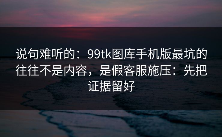 说句难听的：99tk图库手机版最坑的往往不是内容，是假客服施压：先把证据留好