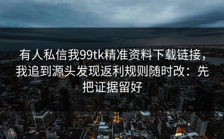 有人私信我99tk精准资料下载链接，我追到源头发现返利规则随时改：先把证据留好
