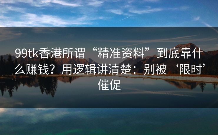 99tk香港所谓“精准资料”到底靠什么赚钱？用逻辑讲清楚：别被‘限时’催促