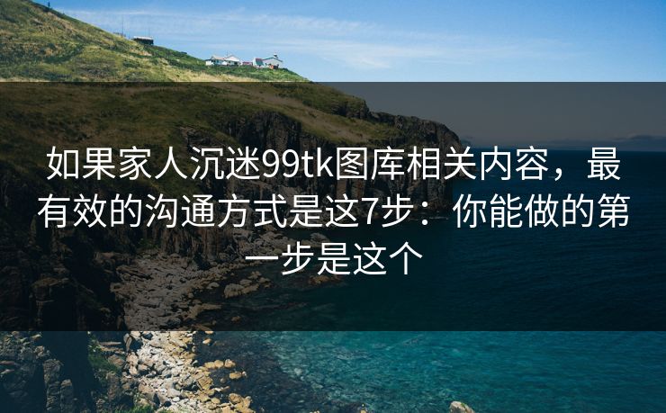 如果家人沉迷99tk图库相关内容，最有效的沟通方式是这7步：你能做的第一步是这个
