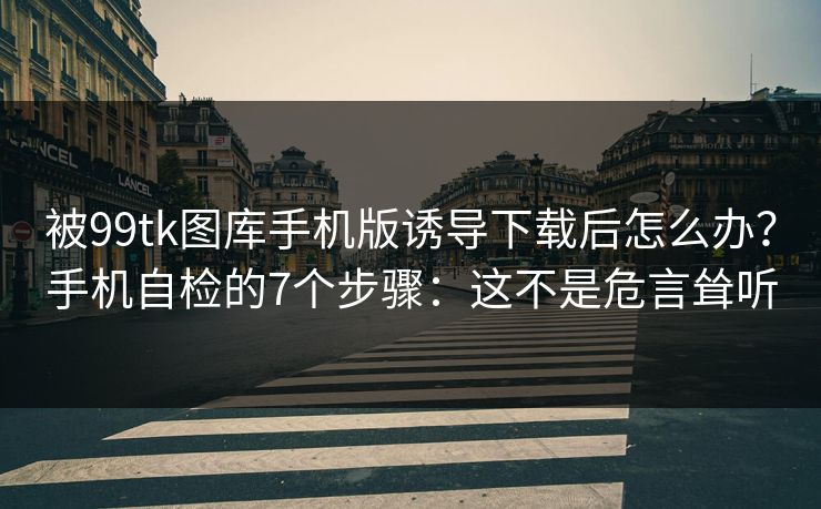 被99tk图库手机版诱导下载后怎么办？手机自检的7个步骤：这不是危言耸听