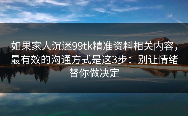 如果家人沉迷99tk精准资料相关内容，最有效的沟通方式是这3步：别让情绪替你做决定