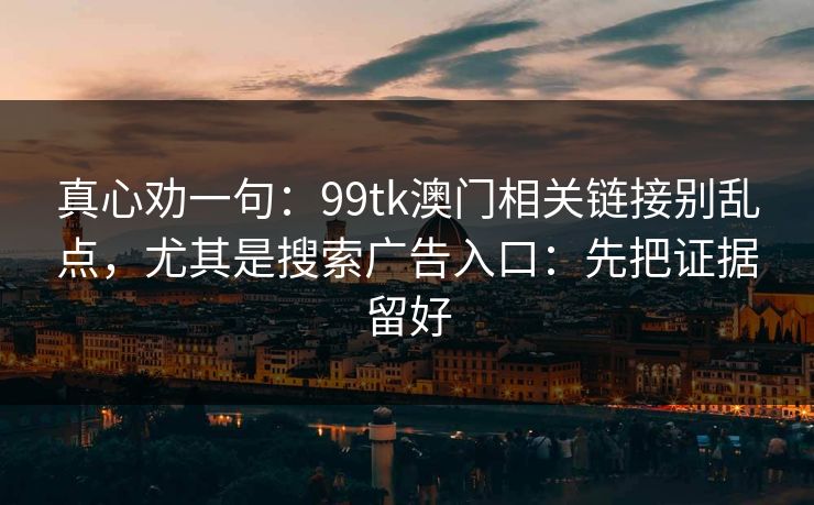 真心劝一句：99tk澳门相关链接别乱点，尤其是搜索广告入口：先把证据留好