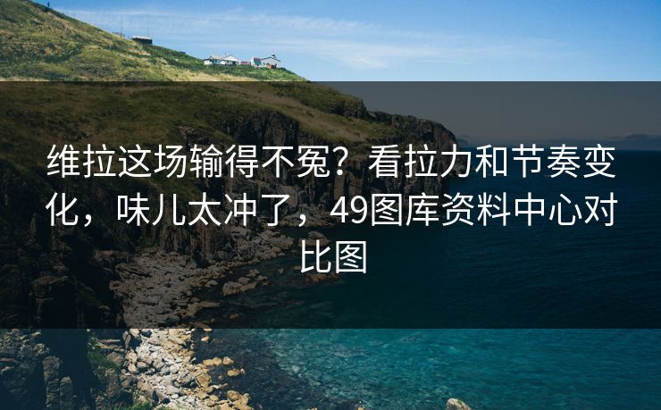 维拉这场输得不冤?看拉力和节奏变化,味儿太冲了,49图库资料中心对比图