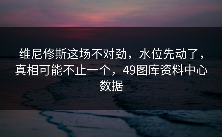 维尼修斯这场不对劲，水位先动了，真相可能不止一个，49图库资料中心数据