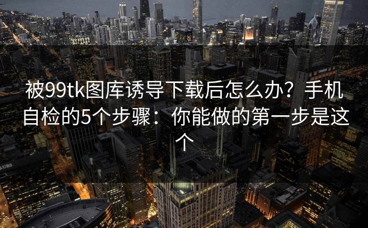 被99tk图库诱导下载后怎么办？手机自检的5个步骤：你能做的第一步是这个