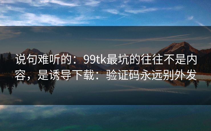 说句难听的：99tk最坑的往往不是内容，是诱导下载：验证码永远别外发